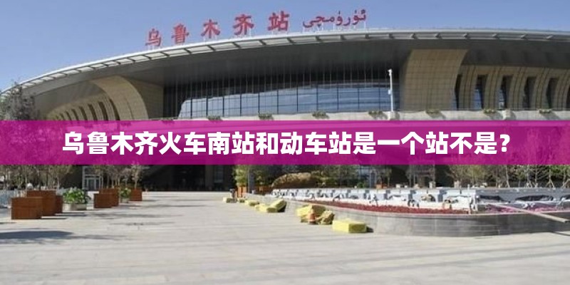 乌鲁木齐火车南站和动车站是一个站不是? 乌鲁木齐火车南站和动车站是一个站不是?