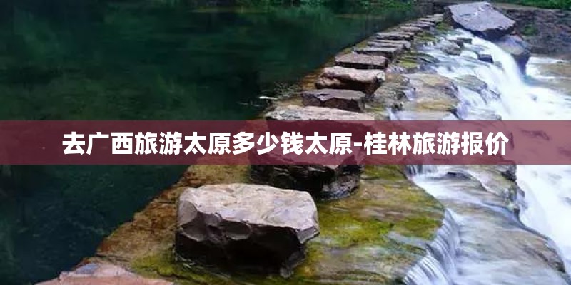 去广西旅游太原多少钱太原-桂林旅游报价