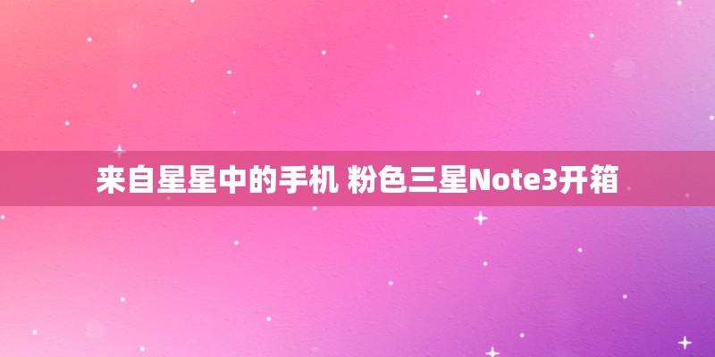 来自星星中的手机 粉色三星Note3开箱