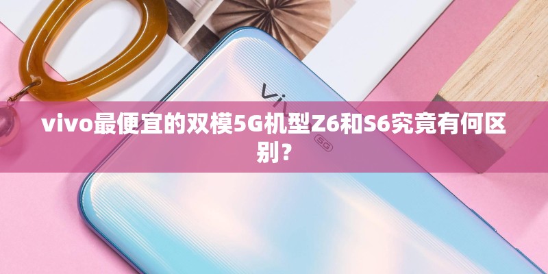 vivo最便宜的双模5G机型Z6和S6究竟有何区别？