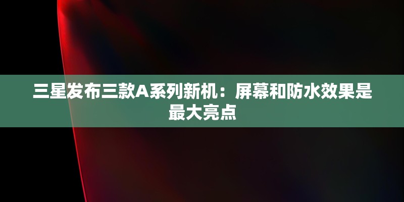 三星发布三款A系列新机：屏幕和防水效果是最大亮点